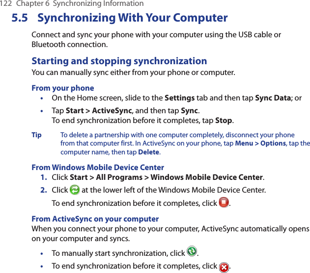 122  Chapter 6  Synchronizing Information5.5  Synchronizing With Your ComputerConnect and sync your phone with your computer using the USB cable or Bluetooth connection.Starting and stopping synchronizationYou can manually sync either from your phone or computer.From your phone•  On the Home screen, slide to the Settings tab and then tap Sync Data; or•  Tap Start &gt; ActiveSync, and then tap Sync. To end synchronization before it completes, tap Stop.Tip  To delete a partnership with one computer completely, disconnect your phone from that computer first. In ActiveSync on your phone, tap Menu &gt; Options, tap the computer name, then tap Delete.From Windows Mobile Device Center1.  Click Start &gt; All Programs &gt; Windows Mobile Device Center.2.  Click   at the lower left of the Windows Mobile Device Center. To end synchronization before it completes, click  .From ActiveSync on your computerWhen you connect your phone to your computer, ActiveSync automatically opens on your computer and syncs.•  To manually start synchronization, click  .•  To end synchronization before it completes, click  .