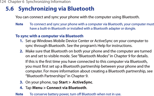 124  Chapter 6  Synchronizing Information5.6  Synchronizing via BluetoothYou can connect and sync your phone with the computer using Bluetooth.Note  To connect and sync your phone with a computer via Bluetooth, your computer must have a built-in Bluetooth or installed with a Bluetooth adapter or dongle.To sync with a computer via Bluetooth1.  Set up Windows Mobile Device Center or ActiveSync on your computer to sync through Bluetooth. See the program’s Help for instructions.2.  Make sure that Bluetooth on both your phone and the computer are turned on and set to visible mode. See “Bluetooth Modes” in Chapter 9 for details.If this is the first time you have connected to this computer via Bluetooth, you must first set up a Bluetooth partnership between your phone and the computer. For more information about creating a Bluetooth partnership, see “Bluetooth Partnerships” in Chapter 9.3.  On your phone, tap Start &gt;  ActiveSync.4.  Tap Menu &gt; Connect via Bluetooth.Note  To conserve battery power, turn off Bluetooth when not in use.