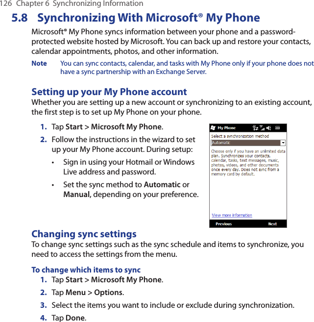 126  Chapter 6  Synchronizing Information5.8  Synchronizing With Microsoft® My PhoneMicrosoft® My Phone syncs information between your phone and a password-protected website hosted by Microsoft. You can back up and restore your contacts, calendar appointments, photos, and other information.Note  You can sync contacts, calendar, and tasks with My Phone only if your phone does not have a sync partnership with an Exchange Server.Setting up your My Phone accountWhether you are setting up a new account or synchronizing to an existing account, the first step is to set up My Phone on your phone.1.  Tap Start &gt; Microsoft My Phone.2.  Follow the instructions in the wizard to set up your My Phone account. During setup:Sign in using your Hotmail or Windows Live address and password. Set the sync method to Automatic or Manual, depending on your preference. ••Changing sync settingsTo change sync settings such as the sync schedule and items to synchronize, you need to access the settings from the menu.To change which items to sync1.  Tap Start &gt; Microsoft My Phone.2.  Tap Menu &gt; Options.3.  Select the items you want to include or exclude during synchronization.4.  Tap Done.