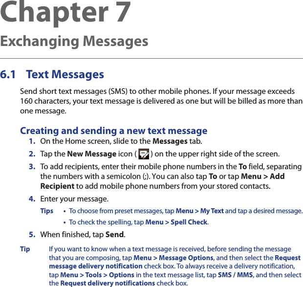 Chapter 7   Exchanging Messages6.1  Text MessagesSend short text messages (SMS) to other mobile phones. If your message exceeds 160 characters, your text message is delivered as one but will be billed as more than one message.Creating and sending a new text message1.  On the Home screen, slide to the Messages tab.2.  Tap the New Message icon (   ) on the upper right side of the screen.3.  To add recipients, enter their mobile phone numbers in the To field, separating the numbers with a semicolon (;). You can also tap To or tap Menu &gt; Add Recipient to add mobile phone numbers from your stored contacts..4.  Enter your message.Tips •  To choose from preset messages, tap Menu &gt; My Text and tap a desired message.  •  To check the spelling, tap Menu &gt; Spell Check.5.  When finished, tap Send.Tip  If you want to know when a text message is received, before sending the message that you are composing, tap Menu &gt; Message Options, and then select the Request message delivery notification check box. To always receive a delivery notification, tap Menu &gt; Tools &gt; Options in the text message list, tap SMS / MMS, and then select the Request delivery notifications check box.