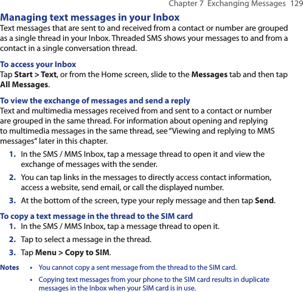 Chapter 7  Exchanging Messages  129Managing text messages in your InboxText messages that are sent to and received from a contact or number are grouped as a single thread in your Inbox. Threaded SMS shows your messages to and from a contact in a single conversation thread.To access your InboxTap Start &gt; Text, or from the Home screen, slide to the Messages tab and then tap All Messages.To view the exchange of messages and send a replyText and multimedia messages received from and sent to a contact or number are grouped in the same thread. For information about opening and replying to multimedia messages in the same thread, see “Viewing and replying to MMS messages“ later in this chapter.1.  In the SMS / MMS Inbox, tap a message thread to open it and view the exchange of messages with the sender.2.  You can tap links in the messages to directly access contact information, access a website, send email, or call the displayed number.3.  At the bottom of the screen, type your reply message and then tap Send.To copy a text message in the thread to the SIM card1.  In the SMS / MMS Inbox, tap a message thread to open it.2.  Tap to select a message in the thread.3.  Tap Menu &gt; Copy to SIM.Notes •  You cannot copy a sent message from the thread to the SIM card.  •  Copying text messages from your phone to the SIM card results in duplicate messages in the Inbox when your SIM card is in use.