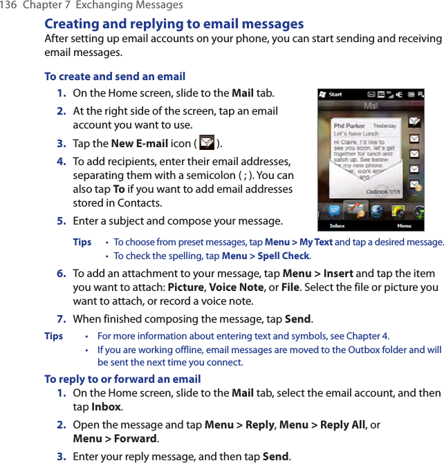 136  Chapter 7  Exchanging MessagesCreating and replying to email messagesAfter setting up email accounts on your phone, you can start sending and receiving email messages.To create and send an email1.  On the Home screen, slide to the Mail tab.2.   At the right side of the screen, tap an email account you want to use.3.  Tap the New E-mail icon (   ).4.  To add recipients, enter their email addresses, separating them with a semicolon ( ; ). You can also tap To if you want to add email addresses stored in Contacts.5.  Enter a subject and compose your message.Tips  • To choose from preset messages, tap Menu &gt; My Text and tap a desired message. • To check the spelling, tap Menu &gt; Spell Check.6.  To add an attachment to your message, tap Menu &gt; Insert and tap the item you want to attach: Picture, Voice Note, or File. Select the file or picture you want to attach, or record a voice note.7.  When finished composing the message, tap Send.Tips  •  For more information about entering text and symbols, see Chapter 4. • If you are working offline, email messages are moved to the Outbox folder and will be sent the next time you connect.To reply to or forward an email1.  On the Home screen, slide to the Mail tab, select the email account, and then tap Inbox.2.  Open the message and tap Menu &gt; Reply, Menu &gt; Reply All, or Menu &gt; Forward.3.  Enter your reply message, and then tap Send.