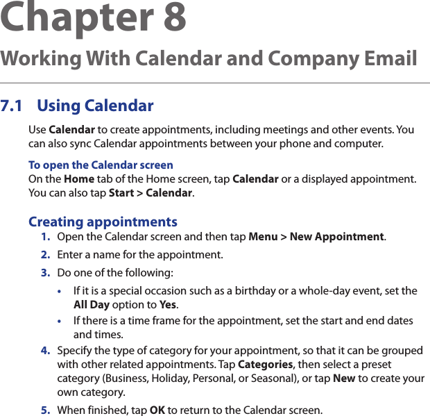 Chapter 8   Working With Calendar and Company Email7.1  Using CalendarUse Calendar to create appointments, including meetings and other events. You can also sync Calendar appointments between your phone and computer.To open the Calendar screenOn the Home tab of the Home screen, tap Calendar or a displayed appointment. You can also tap Start &gt; Calendar.Creating appointments1.  Open the Calendar screen and then tap Menu &gt; New Appointment.2.  Enter a name for the appointment.3.  Do one of the following:•  If it is a special occasion such as a birthday or a whole-day event, set the All Day option to Yes.• If there is a time frame for the appointment, set the start and end dates and times.4.  Specify the type of category for your appointment, so that it can be grouped with other related appointments. Tap Categories, then select a preset category (Business, Holiday, Personal, or Seasonal), or tap New to create your own category.5.  When finished, tap OK to return to the Calendar screen.