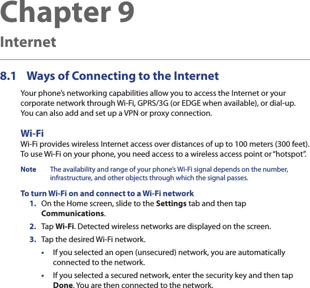 Chapter 9  Internet8.1  Ways of Connecting to the InternetYour phone’s networking capabilities allow you to access the Internet or your corporate network through Wi-Fi, GPRS/3G (or EDGE when available), or dial-up.  You can also add and set up a VPN or proxy connection.Wi-FiWi-Fi provides wireless Internet access over distances of up to 100 meters (300 feet).  To use Wi-Fi on your phone, you need access to a wireless access point or “hotspot”.Note  The availability and range of your phone’s Wi-Fi signal depends on the number, infrastructure, and other objects through which the signal passes.To turn Wi-Fi on and connect to a Wi-Fi network1.  On the Home screen, slide to the Settings tab and then tap Communications.2.  Tap Wi-Fi. Detected wireless networks are displayed on the screen.3.  Tap the desired Wi-Fi network.•  If you selected an open (unsecured) network, you are automatically connected to the network.•  If you selected a secured network, enter the security key and then tap Done. You are then connected to the network.