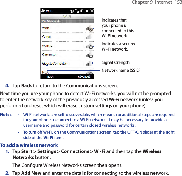 Chapter 9  Internet  153Indicates a secured Wi-Fi network.Indicates that your phone is connected to this Wi-Fi networkSignal strengthNetwork name (SSID)4.  Tap Back to return to the Communications screen.Next time you use your phone to detect Wi-Fi networks, you will not be prompted to enter the network key of the previously accessed Wi-Fi network (unless you perform a hard reset which will erase custom settings on your phone).Notes •  Wi-Fi networks are self-discoverable, which means no additional steps are required for your phone to connect to a Wi-Fi network. It may be necessary to provide a username and password for certain closed wireless networks.  •  To turn off Wi-Fi, on the Communications screen, tap the OFF/ON slider at the right side of the Wi-Fi item.To add a wireless network1.  Tap Start &gt; Settings &gt; Connections &gt; Wi-Fi and then tap the Wireless Networks button.The Configure Wireless Networks screen then opens.2.  Tap Add New and enter the details for connecting to the wireless network.