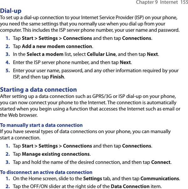 Chapter 9  Internet  155Dial-upTo set up a dial-up connection to your Internet Service Provider (ISP) on your phone, you need the same settings that you normally use when you dial up from your computer. This includes the ISP server phone number, your user name and password.1.  Tap Start &gt; Settings &gt; Connections and then tap Connections.2.  Tap Add a new modem connection.3.  In the Select a modem list, select Cellular Line, and then tap Next.4.  Enter the ISP server phone number, and then tap Next.5.  Enter your user name, password, and any other information required by your ISP, and then tap Finish.Starting a data connectionAfter setting up a data connection such as GPRS/3G or ISP dial-up on your phone, you can now connect your phone to the Internet. The connection is automatically started when you begin using a function that accesses the Internet such as email or the Web browser.To manually start a data connectionIf you have several types of data connections on your phone, you can manually start a connection.1.  Tap Start &gt; Settings &gt; Connections and then tap Connections.2.  Tap Manage existing connections.3.  Tap and hold the name of the desired connection, and then tap Connect.To disconnect an active data connection1.  On the Home screen, slide to the Settings tab, and then tap Communications.2.  Tap the OFF/ON slider at the right side of the Data Connection item.