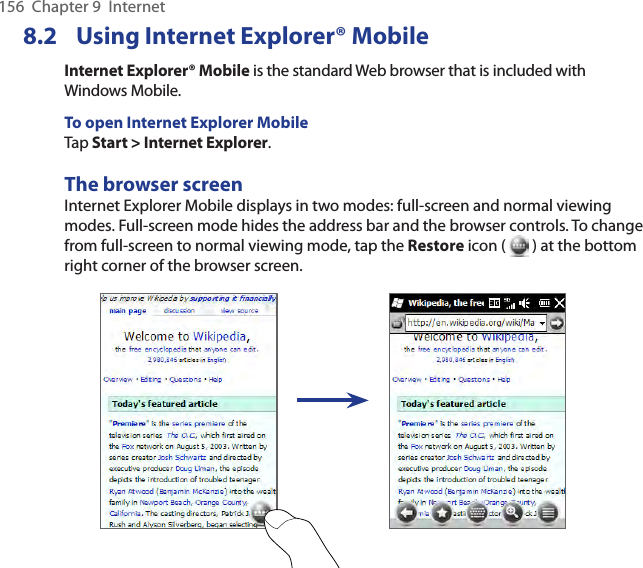 156  Chapter 9  Internet8.2  Using Internet Explorer® MobileInternet Explorer® Mobile is the standard Web browser that is included with Windows Mobile.To open Internet Explorer MobileTap Start &gt; Internet Explorer.The browser screenInternet Explorer Mobile displays in two modes: full-screen and normal viewing modes. Full-screen mode hides the address bar and the browser controls. To change from full-screen to normal viewing mode, tap the Restore icon (   ) at the bottom right corner of the browser screen. 