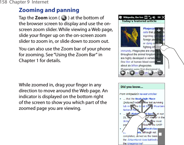 158  Chapter 9  InternetZooming and panningTap the Zoom icon (   ) at the bottom of the browser screen to display and use the on-screen zoom slider. While viewing a Web page, slide your finger up on the on-screen zoom slider to zoom in, or slide down to zoom out.You can also use the Zoom bar of your phone for zooming. See “Using the Zoom Bar“ in Chapter 1 for details.While zoomed in, drag your finger in any direction to move around the Web page. An indicator is displayed on the bottom right of the screen to show you which part of the zoomed page you are viewing.