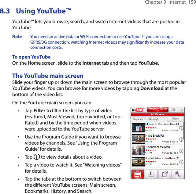 Chapter 9  Internet  1598.3  Using YouTube™YouTube™ lets you browse, search, and watch Internet videos that are posted in YouTube.Note  You need an active data or Wi-Fi connection to use YouTube. If you are using a GPRS/3G connection, watching Internet videos may significantly increase your data connection costs.To open YouTubeOn the Home screen, slide to the Internet tab and then tap YouTube.The YouTube main screenSlide your finger up or down the main screen to browse through the most popular YouTube videos. You can browse for more videos by tapping Download at the bottom of the video list.On the YouTube main screen, you can:Tap Filter to filter the list by type of video (Featured, Most Viewed, Top Favorited, or Top Rated) and by the time period when videos were uploaded to the YouTube serverUse the Program Guide if you want to browse videos by channels. See “Using the Program Guide” for details.Tap   to view details about a video.Tap a video to watch it. See “Watching videos” for details.Tap the tabs at the bottom to switch between the different YouTube screens: Main screen, Bookmarks, History, and Search.•••••