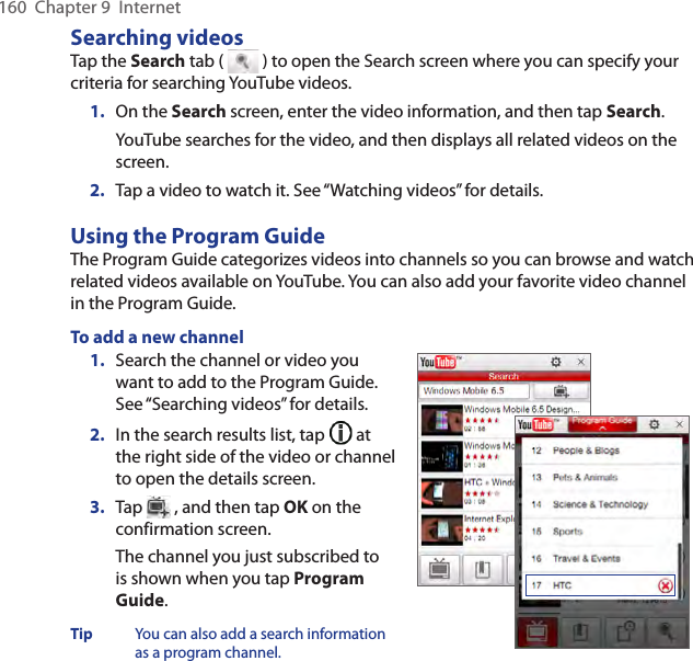 160  Chapter 9  InternetSearching videosTap the Search tab (   ) to open the Search screen where you can specify your criteria for searching YouTube videos.1.  On the Search screen, enter the video information, and then tap Search.YouTube searches for the video, and then displays all related videos on the screen.2.  Tap a video to watch it. See “Watching videos” for details.Using the Program GuideThe Program Guide categorizes videos into channels so you can browse and watch related videos available on YouTube. You can also add your favorite video channel in the Program Guide.To add a new channel1.  Search the channel or video you want to add to the Program Guide. See “Searching videos” for details.2.  In the search results list, tap   at the right side of the video or channel to open the details screen.3.  Tap   , and then tap OK on the confirmation screen.The channel you just subscribed to is shown when you tap Program Guide.Tip  You can also add a search information as a program channel.