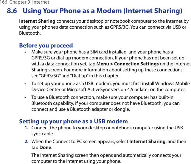 166  Chapter 9  Internet8.6  Using Your Phone as a Modem (Internet Sharing)Internet Sharing connects your desktop or notebook computer to the Internet by using your phone’s data connection such as GPRS/3G. You can connect via USB or Bluetooth.Before you proceedMake sure your phone has a SIM card installed, and your phone has a GPRS/3G or dial-up modem connection. If your phone has not been set up with a data connection yet, tap Menu &gt; Connection Settings on the Internet Sharing screen. For more information about setting up these connections, see “GPRS/3G” and “Dial-up” in this chapter.To set up your phone as a USB modem, you must first install Windows Mobile Device Center or Microsoft ActiveSync version 4.5 or later on the computer.To use a Bluetooth connection, make sure your computer has built-in Bluetooth capability. If your computer does not have Bluetooth, you can connect and use a Bluetooth adapter or dongle.Setting up your phone as a USB modem1.  Connect the phone to your desktop or notebook computer using the USB sync cable.2.  When the Connect to PC screen appears, select Internet Sharing, and then tap Done.The Internet Sharing screen then opens and automatically connects your computer to the Internet using your phone.•••