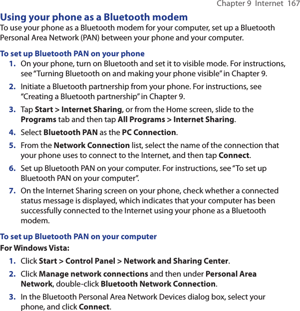 Chapter 9  Internet  167Using your phone as a Bluetooth modemTo use your phone as a Bluetooth modem for your computer, set up a Bluetooth Personal Area Network (PAN) between your phone and your computer.To set up Bluetooth PAN on your phone1.  On your phone, turn on Bluetooth and set it to visible mode. For instructions, see “Turning Bluetooth on and making your phone visible” in Chapter 9.2.  Initiate a Bluetooth partnership from your phone. For instructions, see “Creating a Bluetooth partnership” in Chapter 9.3.  Tap Start &gt; Internet Sharing, or from the Home screen, slide to the Programs tab and then tap All Programs &gt; Internet Sharing.4.  Select Bluetooth PAN as the PC Connection.5.  From the Network Connection list, select the name of the connection that your phone uses to connect to the Internet, and then tap Connect.6.  Set up Bluetooth PAN on your computer. For instructions, see “To set up Bluetooth PAN on your computer”.7.  On the Internet Sharing screen on your phone, check whether a connected status message is displayed, which indicates that your computer has been successfully connected to the Internet using your phone as a Bluetooth modem.To set up Bluetooth PAN on your computerFor Windows Vista:1.  Click Start &gt; Control Panel &gt; Network and Sharing Center.2.  Click Manage network connections and then under Personal Area Network, double-click Bluetooth Network Connection.3.  In the Bluetooth Personal Area Network Devices dialog box, select your phone, and click Connect.