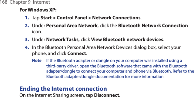 168  Chapter 9  InternetFor Windows XP:1.  Tap Start &gt; Control Panel &gt; Network Connections.2.  Under Personal Area Network, click the Bluetooth Network Connection icon.3.  Under Network Tasks, click View Bluetooth network devices.4.  In the Bluetooth Personal Area Network Devices dialog box, select your phone, and click Connect.Note  If the Bluetooth adapter or dongle on your computer was installed using a third-party driver, open the Bluetooth software that came with the Bluetooth adapter/dongle to connect your computer and phone via Bluetooth. Refer to the Bluetooth adapter/dongle documentation for more information.Ending the Internet connectionOn the Internet Sharing screen, tap Disconnect.