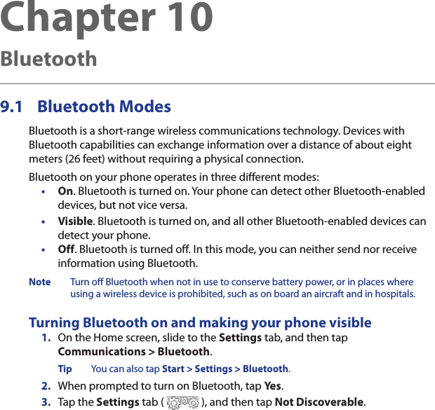 Chapter 10  Bluetooth9.1  Bluetooth ModesBluetooth is a short-range wireless communications technology. Devices with Bluetooth capabilities can exchange information over a distance of about eight meters (26 feet) without requiring a physical connection.Bluetooth on your phone operates in three different modes:•  On. Bluetooth is turned on. Your phone can detect other Bluetooth-enabled devices, but not vice versa.•  Visible. Bluetooth is turned on, and all other Bluetooth-enabled devices can detect your phone.•  Off. Bluetooth is turned off. In this mode, you can neither send nor receive information using Bluetooth.Note  Turn off Bluetooth when not in use to conserve battery power, or in places where using a wireless device is prohibited, such as on board an aircraft and in hospitals.Turning Bluetooth on and making your phone visible1.  On the Home screen, slide to the Settings tab, and then tap  Communications &gt; Bluetooth.Tip  You can also tap Start &gt; Settings &gt; Bluetooth.2.  When prompted to turn on Bluetooth, tap Yes.3.  Tap the Settings tab (   ), and then tap Not Discoverable.