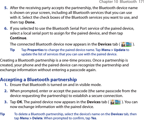Chapter 10  Bluetooth  1715.  After the receiving party accepts the partnership, the Bluetooth device name is shown on your screen, including all Bluetooth services that you can use with it. Select the check boxes of the Bluetooth services you want to use, and then tap Done.6.  If you selected to use the Bluetooth Serial Port service of the paired device, select a local serial port to assign for the paired device, and then tap Continue.The connected Bluetooth device now appears in the Devices tab (   ).Tip  Tap Properties to change the paired device name. Tap Menu &gt; Update to update the list of services that you can use with the paired device.Creating a Bluetooth partnership is a one-time process. Once a partnership is created, your phone and the paired device can recognize the partnership and exchange information without entering a passcode again.Accepting a Bluetooth partnership1.  Ensure that Bluetooth is turned on and in visible mode.2.  When prompted, enter or accept the passcode (the same passcode from the device requesting the partnership) to establish a secure connection.3.  Tap OK. The paired device now appears in the Devices tab (   ). You can now exchange information with the paired device.Tip  To delete a Bluetooth partnership, select the device’s name on the Devices tab, then tap Menu &gt; Delete. When prompted to confirm, tap Yes.