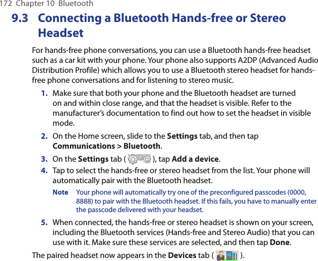 172  Chapter 10  Bluetooth9.3  Connecting a Bluetooth Hands-free or Stereo HeadsetFor hands-free phone conversations, you can use a Bluetooth hands-free headset such as a car kit with your phone. Your phone also supports A2DP (Advanced Audio Distribution Profile) which allows you to use a Bluetooth stereo headset for hands-free phone conversations and for listening to stereo music.1.  Make sure that both your phone and the Bluetooth headset are turned on and within close range, and that the headset is visible. Refer to the manufacturer’s documentation to find out how to set the headset in visible mode.2.  On the Home screen, slide to the Settings tab, and then tap Communications &gt; Bluetooth.3.  On the Settings tab (   ), tap Add a device.4.  Tap to select the hands-free or stereo headset from the list. Your phone will automatically pair with the Bluetooth headset.Note  Your phone will automatically try one of the preconfigured passcodes (0000, 8888) to pair with the Bluetooth headset. If this fails, you have to manually enter the passcode delivered with your headset.5.  When connected, the hands-free or stereo headset is shown on your screen, including the Bluetooth services (Hands-free and Stereo Audio) that you can use with it. Make sure these services are selected, and then tap Done.The paired headset now appears in the Devices tab (   ).
