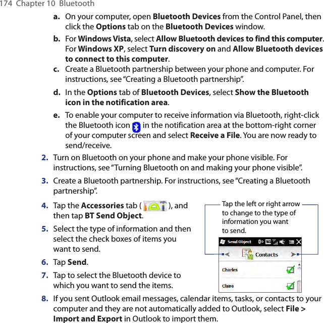 174  Chapter 10  Bluetootha.  On your computer, open Bluetooth Devices from the Control Panel, then click the Options tab on the Bluetooth Devices window.b.  For Windows Vista, select Allow Bluetooth devices to find this computer. For Windows XP, select Turn discovery on and Allow Bluetooth devices to connect to this computer.c.  Create a Bluetooth partnership between your phone and computer. For instructions, see “Creating a Bluetooth partnership”.d.  In the Options tab of Bluetooth Devices, select Show the Bluetooth icon in the notification area.e.  To enable your computer to receive information via Bluetooth, right-click the Bluetooth icon   in the notification area at the bottom-right corner of your computer screen and select Receive a File. You are now ready to send/receive.2.  Turn on Bluetooth on your phone and make your phone visible. For instructions, see “Turning Bluetooth on and making your phone visible”.3.  Create a Bluetooth partnership. For instructions, see “Creating a Bluetooth partnership”.4.  Tap the Accessories tab (   ), and then tap BT Send Object.5.  Select the type of information and then select the check boxes of items you want to send.6.  Tap Send.7.  Tap to select the Bluetooth device to which you want to send the items.    Tap the left or right arrow to change to the type of information you want to send.8.  If you sent Outlook email messages, calendar items, tasks, or contacts to your computer and they are not automatically added to Outlook, select File &gt; Import and Export in Outlook to import them.