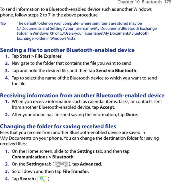Chapter 10  Bluetooth  175To send information to a Bluetooth-enabled device such as another Windows phone, follow steps 2 to 7 in the above procedure.Tip  The default folder on your computer where sent items are stored may be C:\Documents and Settings\your_username\My Documents\Bluetooth Exchange Folder in Windows XP or C:\Users\your_username\My Documents\Bluetooth Exchange Folder in Windows Vista.Sending a file to another Bluetooth-enabled device1.  Tap Start &gt; File Explorer.2.  Navigate to the folder that contains the file you want to send.3.  Tap and hold the desired file, and then tap Send via Bluetooth.4.  Tap to select the name of the Bluetooth device to which you want to send the file.Receiving information from another Bluetooth-enabled device1.  When you receive information such as calendar items, tasks, or contacts sent from another Bluetooth-enabled device, tap Accept.2.  After your phone has finished saving the information, tap Done.Changing the folder for saving received filesFiles that you receive from another Bluetooth-enabled device are saved in  \My Documents on your phone. You can change the destination folder for saving received files:1.  On the Home screen, slide to the Settings tab, and then tap Communications &gt; Bluetooth.2.  On the Settings tab (   ), tap Advanced.3.  Scroll down and then tap File Transfer.4.  Tap Search (   ).