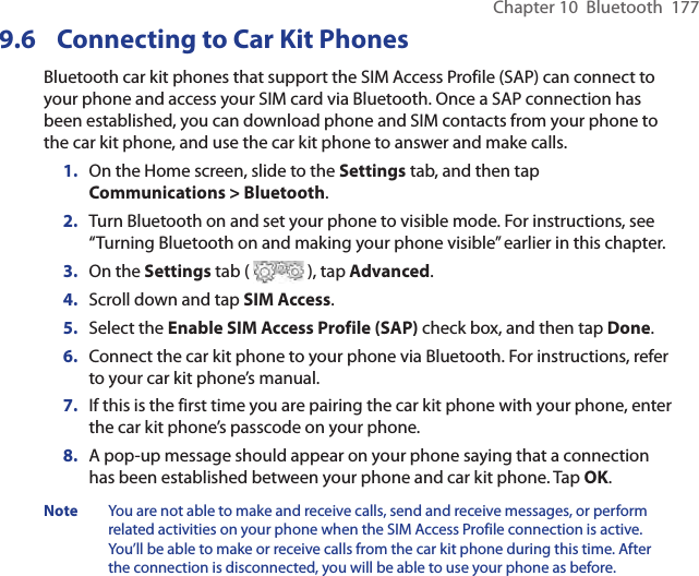 Chapter 10  Bluetooth  1779.6  Connecting to Car Kit PhonesBluetooth car kit phones that support the SIM Access Profile (SAP) can connect to your phone and access your SIM card via Bluetooth. Once a SAP connection has been established, you can download phone and SIM contacts from your phone to the car kit phone, and use the car kit phone to answer and make calls.1.  On the Home screen, slide to the Settings tab, and then tap Communications &gt; Bluetooth.2.  Turn Bluetooth on and set your phone to visible mode. For instructions, see “Turning Bluetooth on and making your phone visible” earlier in this chapter.3.  On the Settings tab (   ), tap Advanced.4.  Scroll down and tap SIM Access.5.  Select the Enable SIM Access Profile (SAP) check box, and then tap Done.6.  Connect the car kit phone to your phone via Bluetooth. For instructions, refer to your car kit phone’s manual.7.  If this is the first time you are pairing the car kit phone with your phone, enter the car kit phone’s passcode on your phone.8.  A pop-up message should appear on your phone saying that a connection has been established between your phone and car kit phone. Tap OK.Note  You are not able to make and receive calls, send and receive messages, or perform related activities on your phone when the SIM Access Profile connection is active. You’ll be able to make or receive calls from the car kit phone during this time. After the connection is disconnected, you will be able to use your phone as before.