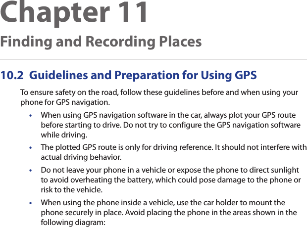Chapter 11  Finding and Recording Places10.2  Guidelines and Preparation for Using GPSTo ensure safety on the road, follow these guidelines before and when using your phone for GPS navigation.•  When using GPS navigation software in the car, always plot your GPS route before starting to drive. Do not try to configure the GPS navigation software while driving.•  The plotted GPS route is only for driving reference. It should not interfere with actual driving behavior.•  Do not leave your phone in a vehicle or expose the phone to direct sunlight to avoid overheating the battery, which could pose damage to the phone or risk to the vehicle.•When using the phone inside a vehicle, use the car holder to mount the phone securely in place. Avoid placing the phone in the areas shown in the following diagram: