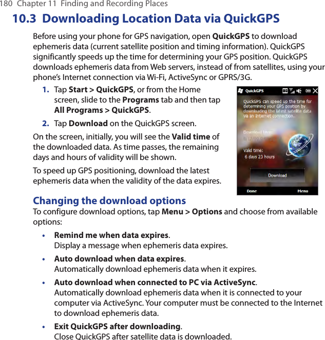 180  Chapter 11  Finding and Recording Places10.3  Downloading Location Data via QuickGPSBefore using your phone for GPS navigation, open QuickGPS to download ephemeris data (current satellite position and timing information). QuickGPS significantly speeds up the time for determining your GPS position. QuickGPS downloads ephemeris data from Web servers, instead of from satellites, using your phone’s Internet connection via Wi-Fi, ActiveSync or GPRS/3G.1.  Tap Start &gt; QuickGPS, or from the Home screen, slide to the Programs tab and then tap All Programs &gt; QuickGPS.2.  Tap Download on the QuickGPS screen.On the screen, initially, you will see the Valid time of the downloaded data. As time passes, the remaining days and hours of validity will be shown.To speed up GPS positioning, download the latest ephemeris data when the validity of the data expires.Changing the download optionsTo configure download options, tap Menu &gt; Options and choose from available options:• Remind me when data expires.  Display a message when ephemeris data expires.• Auto download when data expires.  Automatically download ephemeris data when it expires.• Auto download when connected to PC via ActiveSync. Automatically download ephemeris data when it is connected to your computer via ActiveSync. Your computer must be connected to the Internet to download ephemeris data.• Exit QuickGPS after downloading. Close QuickGPS after satellite data is downloaded.