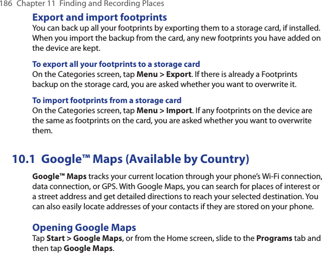 186  Chapter 11  Finding and Recording PlacesExport and import footprintsYou can back up all your footprints by exporting them to a storage card, if installed. When you import the backup from the card, any new footprints you have added on the device are kept. To export all your footprints to a storage cardOn the Categories screen, tap Menu &gt; Export. If there is already a Footprints backup on the storage card, you are asked whether you want to overwrite it.To import footprints from a storage cardOn the Categories screen, tap Menu &gt; Import. If any footprints on the device are the same as footprints on the card, you are asked whether you want to overwrite them.10.1  Google™ Maps (Available by Country)Google™ Maps tracks your current location through your phone’s Wi-Fi connection, data connection, or GPS. With Google Maps, you can search for places of interest or a street address and get detailed directions to reach your selected destination. You can also easily locate addresses of your contacts if they are stored on your phone.Opening Google MapsTap Start &gt; Google Maps, or from the Home screen, slide to the Programs tab and then tap Google Maps.