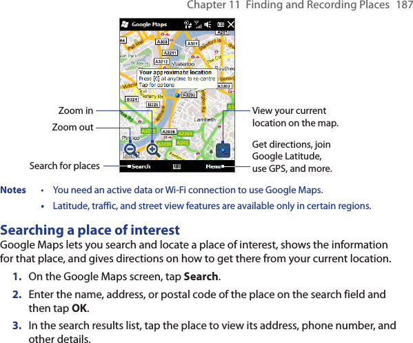 Chapter 11  Finding and Recording Places  187Zoom outZoom inSearch for placesGet directions, join Google Latitude, use GPS, and more.View your current location on the map.Notes  •  You need an active data or Wi-Fi connection to use Google Maps.  •  Latitude, traffic, and street view features are available only in certain regions.Searching a place of interestGoogle Maps lets you search and locate a place of interest, shows the information for that place, and gives directions on how to get there from your current location.1.  On the Google Maps screen, tap Search.2.  Enter the name, address, or postal code of the place on the search field and then tap OK.3.  In the search results list, tap the place to view its address, phone number, and other details.