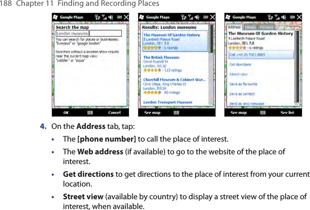 188  Chapter 11  Finding and Recording Places           4.  On the Address tab, tap:•  The [phone number] to call the place of interest.•  The Web address (if available) to go to the website of the place of interest.• Get directions to get directions to the place of interest from your current location.• Street view (available by country) to display a street view of the place of interest, when available.