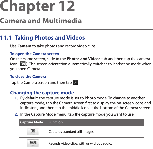 Chapter 12   Camera and Multimedia11.1  Taking Photos and VideosUse Camera to take photos and record video clips.To open the Camera screenOn the Home screen, slide to the Photos and Videos tab and then tap the camera icon (   ). The screen orientation automatically switches to landscape mode when you open Camera.To close the CameraTap the Camera screen and then tap  .Changing the capture mode1.  By default, the capture mode is set to Photo mode. To change to another capture mode, tap the Camera screen first to display the on-screen icons and indicators, and then tap the middle icon at the bottom of the Camera screen.2.  In the Capture Mode menu, tap the capture mode you want to use.Capture Mode FunctionCaptures standard still images.Records video clips, with or without audio.