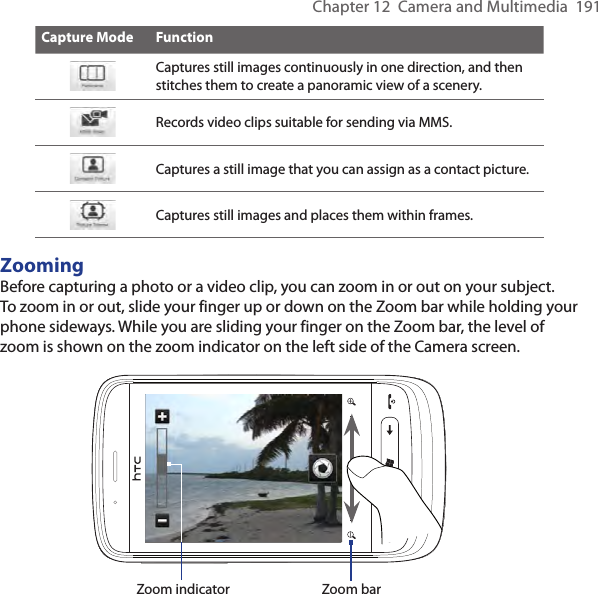 Chapter 12  Camera and Multimedia  191Capture Mode FunctionCaptures still images continuously in one direction, and then stitches them to create a panoramic view of a scenery.Records video clips suitable for sending via MMS.Captures a still image that you can assign as a contact picture.Captures still images and places them within frames.ZoomingBefore capturing a photo or a video clip, you can zoom in or out on your subject. To zoom in or out, slide your finger up or down on the Zoom bar while holding your phone sideways. While you are sliding your finger on the Zoom bar, the level of zoom is shown on the zoom indicator on the left side of the Camera screen.Zoom indicator Zoom bar