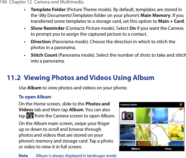 196  Chapter 12  Camera and Multimedia•  Template Folder (Picture Theme mode). By default, templates are stored in the \My Documents\Templates folder on your phone’s Main Memory. If you transferred some templates to a storage card, set this option to Main + Card.• Show Reminder (Contacts Picture mode). Select On if you want the Camera to prompt you to assign the captured picture to a contact.• Direction (Panorama mode). Choose the direction in which to stitch the photos in a panorama.• Stitch Count (Panorama mode). Select the number of shots to take and stitch into a panorama.11.2  Viewing Photos and Videos Using AlbumUse Album to view photos and videos on your phone.To open AlbumOn the Home screen, slide to the Photos and Videos tab and then tap Album. You can also tap   from the Camera screen to open Album.On the Album main screen, swipe your finger up or down to scroll and browse through photos and videos that are stored on your phone’s memory and storage card. Tap a photo or video to view it in full screen.Note  Album is always displayed in landscape mode. 