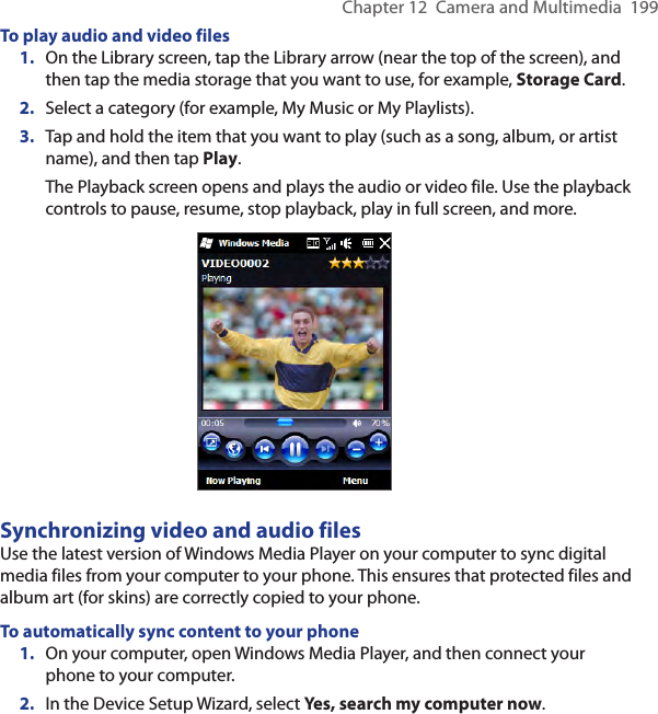 Chapter 12  Camera and Multimedia  199To play audio and video files1.  On the Library screen, tap the Library arrow (near the top of the screen), and then tap the media storage that you want to use, for example, Storage Card.2.  Select a category (for example, My Music or My Playlists).3.  Tap and hold the item that you want to play (such as a song, album, or artist name), and then tap Play.The Playback screen opens and plays the audio or video file. Use the playback controls to pause, resume, stop playback, play in full screen, and more.Synchronizing video and audio filesUse the latest version of Windows Media Player on your computer to sync digital media files from your computer to your phone. This ensures that protected files and album art (for skins) are correctly copied to your phone.To automatically sync content to your phone1.  On your computer, open Windows Media Player, and then connect your phone to your computer.2.  In the Device Setup Wizard, select Yes, search my computer now.
