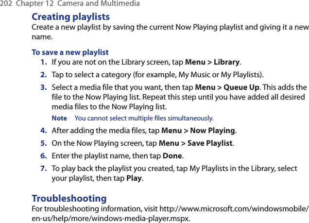 202  Chapter 12  Camera and MultimediaCreating playlistsCreate a new playlist by saving the current Now Playing playlist and giving it a new name.To save a new playlist1.  If you are not on the Library screen, tap Menu &gt; Library.2.  Tap to select a category (for example, My Music or My Playlists).3.  Select a media file that you want, then tap Menu &gt; Queue Up. This adds the file to the Now Playing list. Repeat this step until you have added all desired media files to the Now Playing list.Note  You cannot select multiple files simultaneously.4.  After adding the media files, tap Menu &gt; Now Playing.5.  On the Now Playing screen, tap Menu &gt; Save Playlist.6.  Enter the playlist name, then tap Done.7.  To play back the playlist you created, tap My Playlists in the Library, select your playlist, then tap Play.TroubleshootingFor troubleshooting information, visit http://www.microsoft.com/windowsmobile/en-us/help/more/windows-media-player.mspx.