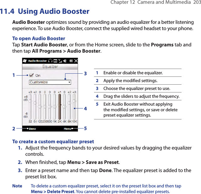 Chapter 12  Camera and Multimedia  20311.4  Using Audio BoosterAudio Booster optimizes sound by providing an audio equalizer for a better listening experience. To use Audio Booster, connect the supplied wired headset to your phone.To open Audio BoosterTap Start Audio Booster, or from the Home screen, slide to the Programs tab and then tap All Programs &gt; Audio Booster.132451Enable or disable the equalizer.2Apply the modified settings.3Choose the equalizer preset to use.4Drag the sliders to adjust the frequency.5Exit Audio Booster without applying the modified settings, or save or delete preset equalizer settings.To create a custom equalizer preset1.  Adjust the frequency bands to your desired values by dragging the equalizer controls.2.  When finished, tap Menu &gt; Save as Preset.3.  Enter a preset name and then tap Done. The equalizer preset is added to the preset list box.Note  To delete a custom equalizer preset, select it on the preset list box and then tap Menu &gt; Delete Preset. You cannot delete pre-installed equalizer presets.