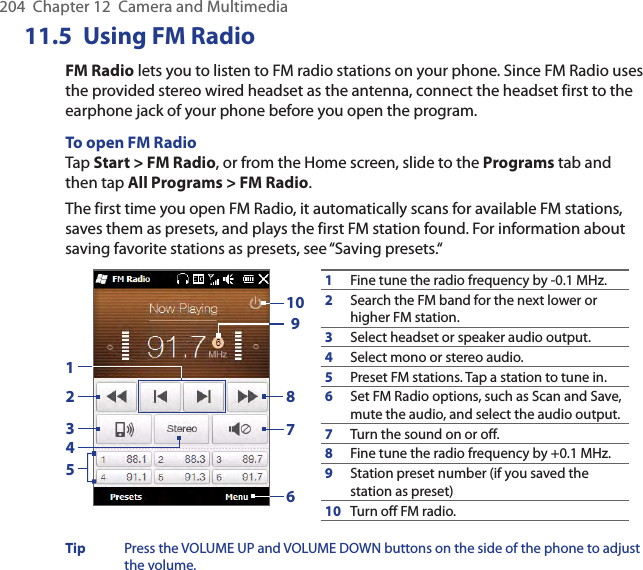 204  Chapter 12  Camera and Multimedia11.5  Using FM RadioFM Radio lets you to listen to FM radio stations on your phone. Since FM Radio uses the provided stereo wired headset as the antenna, connect the headset first to the earphone jack of your phone before you open the program.To open FM RadioTap Start &gt; FM Radio, or from the Home screen, slide to the Programs tab and then tap All Programs &gt; FM Radio.The first time you open FM Radio, it automatically scans for available FM stations, saves them as presets, and plays the first FM station found. For information about saving favorite stations as presets, see “Saving presets.“1Fine tune the radio frequency by -0.1 MHz.2Search the FM band for the next lower or higher FM station.3Select headset or speaker audio output.4Select mono or stereo audio.5Preset FM stations. Tap a station to tune in.6Set FM Radio options, such as Scan and Save, mute the audio, and select the audio output.7Turn the sound on or off.8Fine tune the radio frequency by +0.1 MHz.9Station preset number (if you saved the station as preset)10Turn off FM radio.92537610418Tip  Press the VOLUME UP and VOLUME DOWN buttons on the side of the phone to adjust the volume.