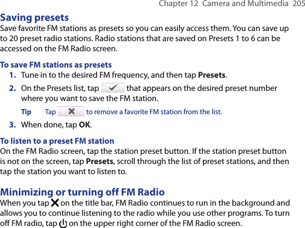 Chapter 12  Camera and Multimedia  205Saving presetsSave favorite FM stations as presets so you can easily access them. You can save up to 20 preset radio stations. Radio stations that are saved on Presets 1 to 6 can be accessed on the FM Radio screen.To save FM stations as presets1.  Tune in to the desired FM frequency, and then tap Presets.2.  On the Presets list, tap   that appears on the desired preset number where you want to save the FM station.Tip  Tap   to remove a favorite FM station from the list.3.  When done, tap OK.To listen to a preset FM stationOn the FM Radio screen, tap the station preset button. If the station preset button is not on the screen, tap Presets, scroll through the list of preset stations, and then tap the station you want to listen to.Minimizing or turning off FM RadioWhen you tap   on the title bar, FM Radio continues to run in the background and allows you to continue listening to the radio while you use other programs. To turn off FM radio, tap   on the upper right corner of the FM Radio screen.