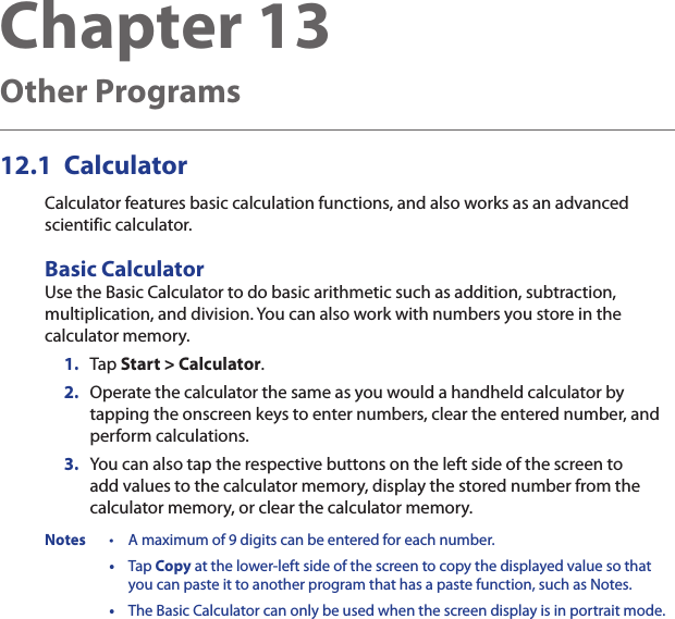 Chapter 13   Other Programs12.1  CalculatorCalculator features basic calculation functions, and also works as an advanced scientific calculator.Basic CalculatorUse the Basic Calculator to do basic arithmetic such as addition, subtraction, multiplication, and division. You can also work with numbers you store in the calculator memory.1.  Tap Start &gt; Calculator.2.  Operate the calculator the same as you would a handheld calculator by tapping the onscreen keys to enter numbers, clear the entered number, and perform calculations.3.  You can also tap the respective buttons on the left side of the screen to add values to the calculator memory, display the stored number from the calculator memory, or clear the calculator memory.Notes  •  A maximum of 9 digits can be entered for each number.  •  Tap Copy at the lower-left side of the screen to copy the displayed value so that you can paste it to another program that has a paste function, such as Notes.  •  The Basic Calculator can only be used when the screen display is in portrait mode.
