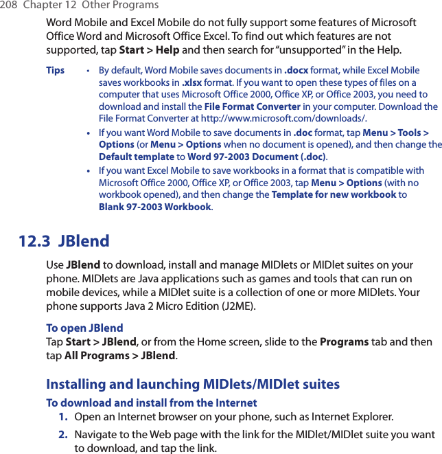 208  Chapter 12  Other ProgramsWord Mobile and Excel Mobile do not fully support some features of Microsoft Office Word and Microsoft Office Excel. To find out which features are not supported, tap Start &gt; Help and then search for “unsupported” in the Help.Tips  •  By default, Word Mobile saves documents in .docx format, while Excel Mobile saves workbooks in .xlsx format. If you want to open these types of files on a computer that uses Microsoft Office 2000, Office XP, or Office 2003, you need to download and install the File Format Converter in your computer. Download the File Format Converter at http://www.microsoft.com/downloads/.  •  If you want Word Mobile to save documents in .doc format, tap Menu &gt; Tools &gt; Options (or Menu &gt; Options when no document is opened), and then change the Default template to Word 97-2003 Document (.doc).  •  If you want Excel Mobile to save workbooks in a format that is compatible with Microsoft Office 2000, Office XP, or Office 2003, tap Menu &gt; Options (with no workbook opened), and then change the Template for new workbook to Blank 97-2003 Workbook.12.3  JBlendUse JBlend to download, install and manage MIDlets or MIDlet suites on your phone. MIDlets are Java applications such as games and tools that can run on mobile devices, while a MIDlet suite is a collection of one or more MIDlets. Your phone supports Java 2 Micro Edition (J2ME).To open JBlendTap Start &gt; JBlend, or from the Home screen, slide to the Programs tab and then tap All Programs &gt; JBlend.Installing and launching MIDlets/MIDlet suitesTo download and install from the Internet1.  Open an Internet browser on your phone, such as Internet Explorer.2.  Navigate to the Web page with the link for the MIDlet/MIDlet suite you want to download, and tap the link.