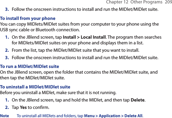 Chapter 12  Other Programs  2093.  Follow the onscreen instructions to install and run the MIDlet/MIDlet suite.To install from your phoneYou can copy MIDlets/MIDlet suites from your computer to your phone using the USB sync cable or Bluetooth connection.1.  On the JBlend screen, tap Install &gt; Local Install. The program then searches for MIDlets/MIDlet suites on your phone and displays them in a list.2.  From the list, tap the MIDlet/MIDlet suite that you want to install.3.  Follow the onscreen instructions to install and run the MIDlet/MIDlet suite.To run a MIDlet/MIDlet suiteOn the JBlend screen, open the folder that contains the MIDlet/MIDlet suite, and then tap the MIDlet/MIDlet suite.To uninstall a MIDlet/MIDlet suiteBefore you uninstall a MIDlet, make sure that it is not running.1.  On the JBlend screen, tap and hold the MIDlet, and then tap Delete.2.  Tap Yes to confirm.Note  To uninstall all MIDlets and folders, tap Menu &gt; Application &gt; Delete All.