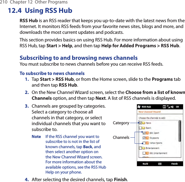 210  Chapter 12  Other Programs12.4  Using RSS HubRSS Hub is an RSS reader that keeps you up-to-date with the latest news from the Internet. It monitors RSS feeds from your favorite news sites, blogs and more, and downloads the most current updates and podcasts.This section provides basics on using RSS Hub. For more information about using RSS Hub, tap Start &gt; Help, and then tap Help for Added Programs &gt; RSS Hub.Subscribing to and browsing news channelsYou must subscribe to news channels before you can receive RSS feeds.To subscribe to news channels1.  Tap Start &gt; RSS Hub, or from the Home screen, slide to the Programs tab and then tap RSS Hub.2.  On the New Channel Wizard screen, select the Choose from a list of known Channels option, and then tap Next. A list of RSS channels is displayed.3.  Channels are grouped by categories. Select a category to choose all channels in that category, or select individual channels that you want to subscribe to. Note  If the RSS channel you want to subscribe to is not in the list of known channels, tap Back, and then select another option on the New Channel Wizard screen. For more information about the available options, see the RSS Hub Help on your phone.ChannelsCategory4.  After selecting the desired channels, tap Finish.