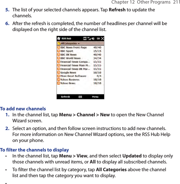 Chapter 12  Other Programs  2115.  The list of your selected channels appears. Tap Refresh to update the channels.6.  After the refresh is completed, the number of headlines per channel will be displayed on the right side of the channel list.To add new channels1.  In the channel list, tap Menu &gt; Channel &gt; New to open the New Channel Wizard screen.2.  Select an option, and then follow screen instructions to add new channels. For more information on New Channel Wizard options, see the RSS Hub Help on your phone.To filter the channels to displayIn the channel list, tap Menu &gt; View, and then select Updated to display only those channels with unread items, or All to display all subscribed channels.To filter the channel list by category, tap All Categories above the channel list and then tap the category you want to display.•••