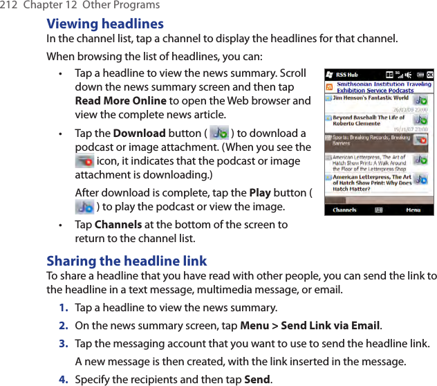 212  Chapter 12  Other ProgramsViewing headlinesIn the channel list, tap a channel to display the headlines for that channel. When browsing the list of headlines, you can:Tap a headline to view the news summary. Scroll down the news summary screen and then tap Read More Online to open the Web browser and view the complete news article.Tap the Download button (   ) to download a podcast or image attachment. (When you see the  icon, it indicates that the podcast or image attachment is downloading.)After download is complete, tap the Play button (  ) to play the podcast or view the image.Tap Channels at the bottom of the screen to return to the channel list.•••Sharing the headline linkTo share a headline that you have read with other people, you can send the link to the headline in a text message, multimedia message, or email.1.  Tap a headline to view the news summary.2.  On the news summary screen, tap Menu &gt; Send Link via Email.3.  Tap the messaging account that you want to use to send the headline link.A new message is then created, with the link inserted in the message.4.  Specify the recipients and then tap Send.