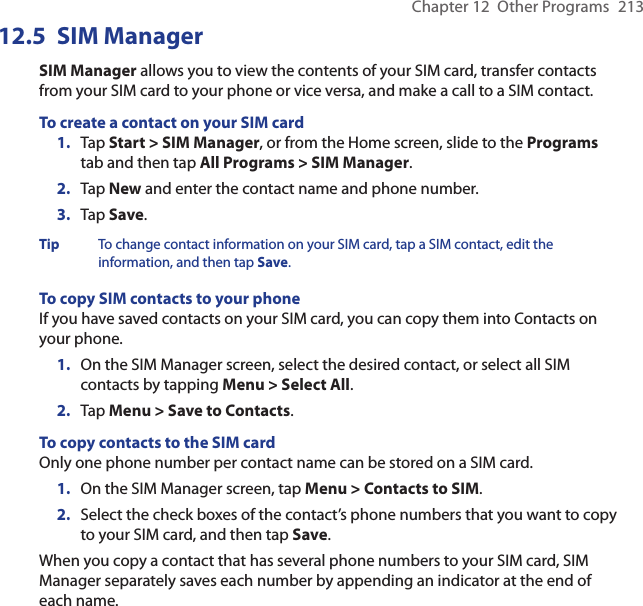 Chapter 12  Other Programs  21312.5  SIM ManagerSIM Manager allows you to view the contents of your SIM card, transfer contacts from your SIM card to your phone or vice versa, and make a call to a SIM contact.To create a contact on your SIM card1.  Tap Start &gt; SIM Manager, or from the Home screen, slide to the Programs tab and then tap All Programs &gt; SIM Manager.2.  Tap New and enter the contact name and phone number.3.  Tap Save.Tip  To change contact information on your SIM card, tap a SIM contact, edit the information, and then tap Save.To copy SIM contacts to your phoneIf you have saved contacts on your SIM card, you can copy them into Contacts on your phone.1.  On the SIM Manager screen, select the desired contact, or select all SIM contacts by tapping Menu &gt; Select All.2.  Tap Menu &gt; Save to Contacts.To copy contacts to the SIM cardOnly one phone number per contact name can be stored on a SIM card.1.  On the SIM Manager screen, tap Menu &gt; Contacts to SIM.2.  Select the check boxes of the contact’s phone numbers that you want to copy to your SIM card, and then tap Save.When you copy a contact that has several phone numbers to your SIM card, SIM Manager separately saves each number by appending an indicator at the end of each name.