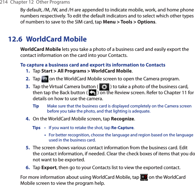 214  Chapter 12  Other ProgramsBy default, /M, /W, and /H are appended to indicate mobile, work, and home phone numbers respectively. To edit the default indicators and to select which other types of numbers to save to the SIM card, tap Menu &gt; Tools &gt; Options.12.6  WorldCard MobileWorldCard Mobile lets you take a photo of a business card and easily export the contact information on the card into your Contacts.To capture a business card and export its information to Contacts1.  Tap Start &gt; All Programs &gt; WorldCard Mobile.2.  Tap   on the WorldCard Mobile screen to open the Camera program.3.  Tap the Virtual Camera button (   ) to take a photo of the business card, then tap the Back button (   ) on the Review screen. Refer to Chapter 11 for details on how to use the camera.Tip  Make sure that the business card is displayed completely on the Camera screen before you take the photo, and that lighting is adequate.4.  On the WorldCard Mobile screen, tap Recognize.Tips  •  If you want to retake the shot, tap Re-Capture.  •  For better recognition, choose the language and region based on the language used in the business card.5.  The screen shows various contact information from the business card. Edit the contact information, if needed. Clear the check boxes of items that you do not want to be exported.6.  Tap Export, then go to your Contacts list to view the exported contact.For more information about using WorldCard Mobile, tap   on the WorldCard Mobile screen to view the program help.