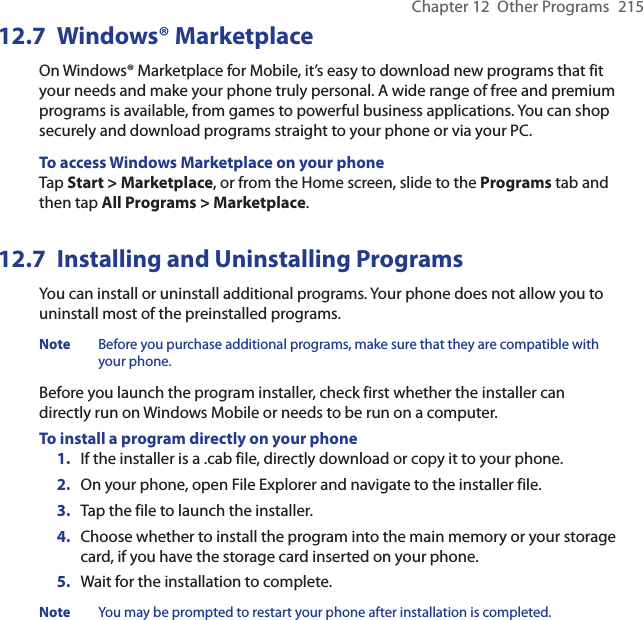 Chapter 12  Other Programs  21512.7  Windows® MarketplaceOn Windows® Marketplace for Mobile, it’s easy to download new programs that fit your needs and make your phone truly personal. A wide range of free and premium programs is available, from games to powerful business applications. You can shop securely and download programs straight to your phone or via your PC.To access Windows Marketplace on your phoneTap Start &gt; Marketplace, or from the Home screen, slide to the Programs tab and then tap All Programs &gt; Marketplace.12.7  Installing and Uninstalling ProgramsYou can install or uninstall additional programs. Your phone does not allow you to uninstall most of the preinstalled programs.Note  Before you purchase additional programs, make sure that they are compatible with your phone.Before you launch the program installer, check first whether the installer can directly run on Windows Mobile or needs to be run on a computer.To install a program directly on your phone1.  If the installer is a .cab file, directly download or copy it to your phone.2.  On your phone, open File Explorer and navigate to the installer file.3.  Tap the file to launch the installer.4.  Choose whether to install the program into the main memory or your storage card, if you have the storage card inserted on your phone.5.  Wait for the installation to complete.Note  You may be prompted to restart your phone after installation is completed.