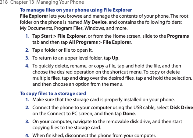 218  Chapter 13  Managing Your PhoneTo manage files on your phone using File ExplorerFile Explorer lets you browse and manage the contents of your phone. The root folder on the phone is named My Device, and contains the following folders: My Documents, Program Files, Windows, and more.1.  Tap Start &gt; File Explorer, or from the Home screen, slide to the Programs tab and then tap All Programs &gt; File Explorer.2.  Tap a folder or file to open it.3.  To return to an upper level folder, tap Up.4.  To quickly delete, rename, or copy a file, tap and hold the file, and then choose the desired operation on the shortcut menu. To copy or delete multiple files, tap and drag over the desired files, tap and hold the selection, and then choose an option from the menu.To copy files to a storage card1.  Make sure that the storage card is properly installed on your phone.2.  Connect the phone to your computer using the USB cable, select Disk Drive on the Connect to PC screen, and then tap Done.3.  On your computer, navigate to the removable disk drive, and then start copying files to the storage card.4.  When finished, disconnect the phone from your computer.
