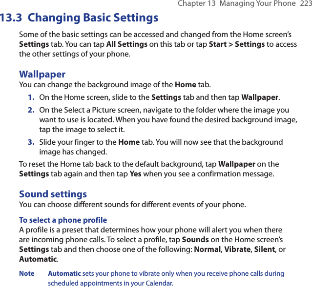 Chapter 13  Managing Your Phone  22313.3  Changing Basic SettingsSome of the basic settings can be accessed and changed from the Home screen’s Settings tab. You can tap All Settings on this tab or tap Start &gt; Settings to access the other settings of your phone.WallpaperYou can change the background image of the Home tab.1.  On the Home screen, slide to the Settings tab and then tap Wallpaper.2.  On the Select a Picture screen, navigate to the folder where the image you want to use is located. When you have found the desired background image, tap the image to select it.3.  Slide your finger to the Home tab. You will now see that the background image has changed.To reset the Home tab back to the default background, tap Wallpaper on the Settings tab again and then tap Yes when you see a confirmation message.Sound settingsYou can choose different sounds for different events of your phone.To select a phone profileA profile is a preset that determines how your phone will alert you when there are incoming phone calls. To select a profile, tap Sounds on the Home screen’s Settings tab and then choose one of the following: Normal, Vibrate, Silent, or Automatic.Note Automatic sets your phone to vibrate only when you receive phone calls during scheduled appointments in your Calendar.