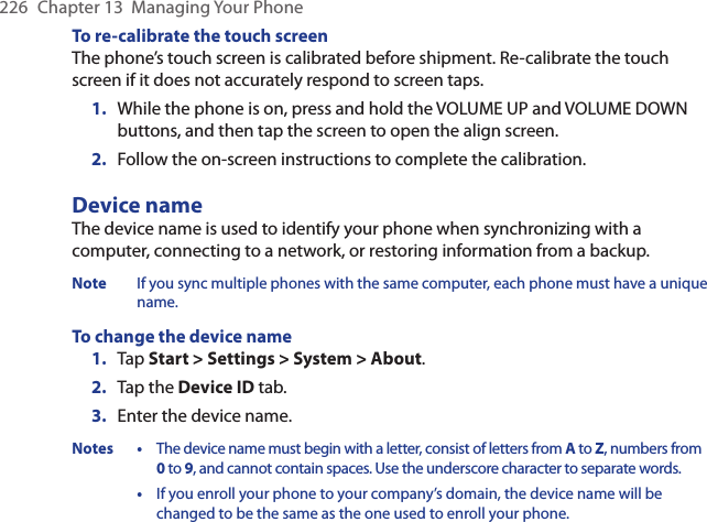 226  Chapter 13  Managing Your PhoneTo re-calibrate the touch screenThe phone’s touch screen is calibrated before shipment. Re-calibrate the touch screen if it does not accurately respond to screen taps.1.  While the phone is on, press and hold the VOLUME UP and VOLUME DOWN buttons, and then tap the screen to open the align screen.2.  Follow the on-screen instructions to complete the calibration.Device nameThe device name is used to identify your phone when synchronizing with a computer, connecting to a network, or restoring information from a backup.Note If you sync multiple phones with the same computer, each phone must have a unique name.To change the device name1.  Tap Start &gt; Settings &gt; System &gt; About.2.  Tap the Device ID tab.3.  Enter the device name.Notes  • The device name must begin with a letter, consist of letters from A to Z, numbers from 0 to 9, and cannot contain spaces. Use the underscore character to separate words.  •  If you enroll your phone to your company’s domain, the device name will be changed to be the same as the one used to enroll your phone.