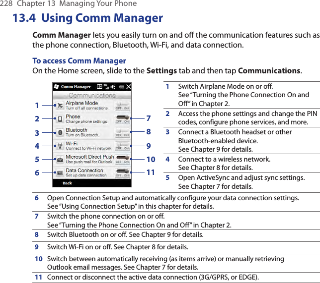 228  Chapter 13  Managing Your Phone13.4  Using Comm ManagerComm Manager lets you easily turn on and off the communication features such as the phone connection, Bluetooth, Wi-Fi, and data connection.To access Comm ManagerOn the Home screen, slide to the Settings tab and then tap Communications.13245679810111Switch Airplane Mode on or off. See “Turning the Phone Connection On and Off” in Chapter 2.2Access the phone settings and change the PIN codes, configure phone services, and more.3Connect a Bluetooth headset or other Bluetooth-enabled device. See Chapter 9 for details.4Connect to a wireless network. See Chapter 8 for details.5Open ActiveSync and adjust sync settings. See Chapter 7 for details.6Open Connection Setup and automatically configure your data connection settings. See “Using Connection Setup” in this chapter for details.7Switch the phone connection on or off. See “Turning the Phone Connection On and Off” in Chapter 2.8Switch Bluetooth on or off. See Chapter 9 for details.9Switch Wi-Fi on or off. See Chapter 8 for details.10Switch between automatically receiving (as items arrive) or manually retrieving Outlook email messages. See Chapter 7 for details.11Connect or disconnect the active data connection (3G/GPRS, or EDGE).