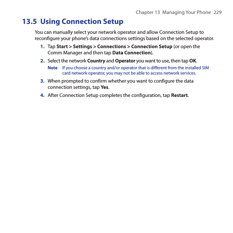 Chapter 13  Managing Your Phone  22913.5  Using Connection SetupYou can manually select your network operator and allow Connection Setup to reconfigure your phone’s data connections settings based on the selected operator.1.  Tap Start &gt; Settings &gt; Connections &gt; Connection Setup (or open the Comm Manager and then tap Data Connection).2.  Select the network Country and Operator you want to use, then tap OK.Note  If you choose a country and/or operator that is different from the installed SIM card network operator, you may not be able to access network services.3.  When prompted to confirm whether you want to configure the data connection settings, tap Yes.4.  After Connection Setup completes the configuration, tap Restart.
